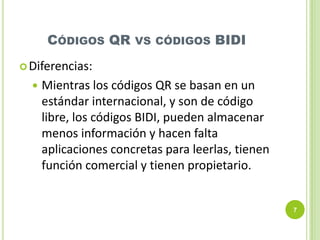 CÓDIGOS QR

VS CÓDIGOS

BIDI

 Diferencias:



Mientras los códigos QR se basan en un
estándar internacional, y son de código
libre, los códigos BIDI, pueden almacenar
menos información y hacen falta
aplicaciones concretas para leerlas, tienen
función comercial y tienen propietario.

7

 