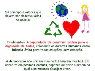 Os principais valores que
devem ser desenvolvidos
       na escola:




 Finalmente- A capacidade de construir ordem para a
dignidade de todos, colocando os direitos humanos como
     bússola ética para todas as ações, sem exceção.


A democracia não crê em iluminados nem em messias. Ela
acredita em pessoas comuns, capazes de criar a ordem na
            qual elas mesmas desejam viver.
 