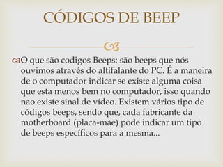 
O que são codigos Beeps: são beeps que nós
ouvimos através do altifalante do PC. É a maneira
de o computador indicar se existe alguma coisa
que esta menos bem no computador, isso quando
nao existe sinal de vídeo. Existem vários tipo de
códigos beeps, sendo que, cada fabricante da
motherboard (placa-mãe) pode indicar um tipo
de beeps específicos para a mesma...
CÓDIGOS DE BEEP
 