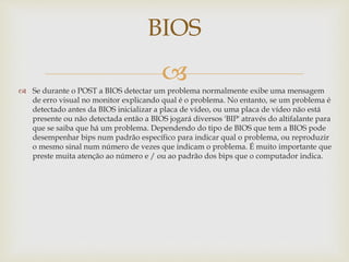  Se durante o POST a BIOS detectar um problema normalmente exibe uma mensagem
de erro visual no monitor explicando qual é o problema. No entanto, se um problema é
detectado antes da BIOS inicializar a placa de vídeo, ou uma placa de vídeo não está
presente ou não detectada então a BIOS jogará diversos 'BIP' através do altifalante para
que se saiba que há um problema. Dependendo do tipo de BIOS que tem a BIOS pode
desempenhar bips num padrão específico para indicar qual o problema, ou reproduzir
o mesmo sinal num número de vezes que indicam o problema. É muito importante que
preste muita atenção ao número e / ou ao padrão dos bips que o computador indica.
BIOS
 