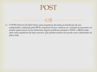  O POST (Power On Self Test) é uma sequência de testes ao hardware de um
computador, realizada pela BIOS, responsável por verificar se o sistema se encontra em
estado operacional. Se for detectado algum problema durante o POST, a BIOS emite
uma certa sequência de bips sonoros, que podem mudar de acordo com o fabricante da
placa-mãe
POST
 