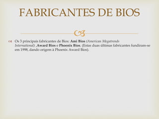  Os 3 principais fabricantes de Bios: Ami Bios (American Megatrends
International) ,Award Bios e Phoenix Bios. (Estas duas últimas fabricantes fundiram-se
em 1998, dando origem à Phoenix Award Bios).
FABRICANTES DE BIOS
 