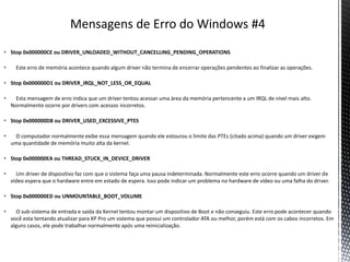  Stop 0x000000CE ou DRIVER_UNLOADED_WITHOUT_CANCELLING_PENDING_OPERATIONS
 Este erro de memória acontece quando algum driver não termina de encerrar operações pendentes ao finalizar as operações.
 Stop 0x000000D1 ou DRIVER_IRQL_NOT_LESS_OR_EQUAL
 Esta mensagem de erro indica que um driver tentou acessar uma área da memória pertencente a um IRQL de nível mais alto.
Normalmente ocorre por drivers com acessos incorretos.
 Stop 0x000000D8 ou DRIVER_USED_EXCESSIVE_PTES
 O computador normalmente exibe essa mensagem quando ele estourou o limite das PTEs (citado acima) quando um driver exigem
uma quantidade de memória muito alta da kernel.
 Stop 0x000000EA ou THREAD_STUCK_IN_DEVICE_DRIVER
 Um driver de dispositivo faz com que o sistema faça uma pausa indeterminada. Normalmente este erro ocorre quando um driver de
vídeo espera que o hardware entre em estado de espera. Isso pode indicar um problema no hardware de vídeo ou uma falha do driver.
 Stop 0x000000ED ou UNMOUNTABLE_BOOT_VOLUME
 O sub-sistema de entrada e saída da Kernel tentou montar um dispositivo de Boot e não conseguiu. Este erro pode acontecer quando
você esta tentando atualizar para XP Pro um sistema que possui um controlador ATA ou melhor, porém está com os cabos incorretos. Em
alguns casos, ele pode trabalhar normalmente após uma reinicialização.
 