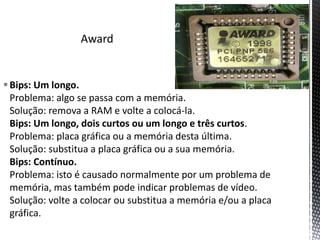 Bips: Um longo.
Problema: algo se passa com a memória.
Solução: remova a RAM e volte a colocá-la.
Bips: Um longo, dois curtos ou um longo e três curtos.
Problema: placa gráfica ou a memória desta última.
Solução: substitua a placa gráfica ou a sua memória.
Bips: Contínuo.
Problema: isto é causado normalmente por um problema de
memória, mas também pode indicar problemas de vídeo.
Solução: volte a colocar ou substitua a memória e/ou a placa
gráfica.
 