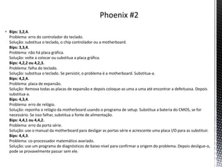  Bips: 3,2,4.
Problema: erro do controlador do teclado.
Solução: substitua o teclado, o chip controlador ou a motherboard.
Bips: 3,3,4.
Problema: não há placa gráfica.
Solução: volte a colocar ou substitua a placa gráfica.
Bips: 4,2,2 ou 4,2,3.
Problema: falha do teclado.
Solução: substitua o teclado. Se persistir, o problema é a motherboard. Substitua-a.
Bips: 4,2,4.
Problema: placa de expansão.
Solução: Remova todas as placas de expansão e depois coloque-as uma a uma até encontrar a defeituosa. Depois
substitua-a.
Bips: 4,3,4.
Problema: erro de relógio.
Solução: reponha o relógio da motherboard usando o programa de setup. Substitua a bateria do CMOS, se for
necessário. Se isso falhar, substitua a fonte de alimentação.
Bips: 4,4,1 ou 4,4,2.
Problema: erro da porta série.
Solução: use o manual da motherboard para desligar as portas série e acrescente uma placa I/O para as substituir.
Bips: 4,4,3.
Problema: co-processador matemático avariado.
Solução: use um programa de diagnósticos de baixo nível para confirmar a origem do problema. Depois desligue-o,
pode se provavelmente passar sem ele.
 