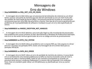  Stop 0x0000000A ou IRQL_NOT_LESS_OR_EQUAL
 A mensagem de erro 0xA indica que um processo da kernel(núcleo do sistema) ou um driver
tentou acessar uma parte da memória que ele não tem permissão ou era um nível muito alto
dos pedidos de interrupção do kernel (IRQL). Um processo de kernel só pode ser acessado por
um processo que tem uma IRQL tão prioritária a mesma. Este tipo de erro ocorre geralmente por
problemas de incompatibilidade de software e hardware ou por um erro não especificado de
acesso.
 Stop 0x0000001E ou KMODE_EXCEPTION_NOT_HANDLED

 A mensagem de erro 0x1E detectou uma instrução ilegal ou não reconhecida do processador.
Este problema tem causas similares ao 0xA. Normalmente o Windows XP Professional intercepta
este erro se não existe nenhum gerenciador de erro no código corrente do processamento.
 Stop 0x00000024 ou NTFS_FILE_SYSTEM
 A mensagem de erro 0x24 indica um problema com o arquivo Ntfs.sys. Este arquivo é o driver
para ler e escrever nas partições NTFS. Existe uma mensagem de erro similar 0x23 para as
partições FAT16/32.
 Stop 0x0000002E ou DATA_BUS_ERROR
 A mensagem de erro 0x2E indica um erro de paridade da memória do sistema. A causa deste
erro é normalmente uma memória defeituosa ou falha na mesma (incluindo cache de nível 2,
memória de vídeo e memória RAM). Pode ser por memória incompatível ou quando um
processo tenta acessar o endereço 0x8xxxxxxx e o mesmo não corresponde a um endereço
físico. Este erro também pode indicar um HD defeituoso ou danificado por vírus ou outros
motivos.
 
