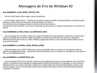  Stop 0x0000003F ou NO_MORE_SYSTEM_PTES
 Este erro 0x3F pode indicar alguns desses problemas:
 As PTEs (Page Table Entries – "Tabelas de entrada de dados na RAM") estão danificadas ou fragmentadas
devido ao alto numero de entradas e saídas de dados no sistema.
Uma falha de driver está gerenciando a memória de forma incorreta
Um aplicativo (por exemplo, um serviço de backup) está alocando um espaço muito grande na memória no
kernel
 Stop 0x00000050 ou PAGE_FAULT_IN_NONPAGED_AREA
 Esta mensagem de erro 0x50, indica que o dado solicitado não está alocado na memória. O sistema gera
esse erro quando não encontra o dado solicitado no endereço de referencia da memória. Memórias
defeituosas (incluindo Cache L2, vídeo e RAM) e programas antivírus e de controle remoto podem causar
esse erro de parada.
 Stop 0x00000077 ou KERNEL_STACK_INPAGE_ERROR
 Esta mensagem de erro 0x77 indica que o arquivo solicitado não se encontra ou não pode ser lido na
memória de paginação (Swap – arquivo de troca do Windows). Este erro pode ser causado por uma falha no
HD ou uma infecção de vírus.
 Stop 0x00000079 ou MISMATCHED_HAL
 Esta mensagem 0x79 ocorre quando a estrutura de hardware do sistema é incompatível com o kernel do
sistema. Isso pode ocorrer quando as configurações da BIOS são alteradas. Por exemplo: Se você instala o
Windows XP em um sistema baseado e x86 com as configurações de firmware ACPI ligadas e depois você
resolve desligar, este erro ocorre pelo conflito dos arquivos de sistema mono ou biprocessado que foram
instalados no sistema.
 