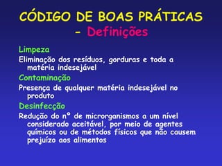 CÓDIGO DE BOAS PRÁTICAS
- Definições
Limpeza
Eliminação dos resíduos, gorduras e toda a
matéria indesejável
Contaminação
Presença de qualquer matéria indesejável no
produto
Desinfecção
Redução do nº de microrganismos a um nível
considerado aceitável, por meio de agentes
químicos ou de métodos físicos que não causem
prejuízo aos alimentos
 