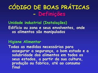CÓDIGO DE BOAS PRÁTICAS
- Definições
Unidade industrial (Instalações)
Edifício ou zona e seus envolventes, onde
os alimentos são manipulados
Higiene Alimentar
Todas as medidas necessárias para
assegurar a segurança, o bom estado e a
salubridade dos alimentos em todos os
seus estados, a partir da sua cultura,
produção ou fabrico, até ao consumo
final
 