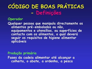 CÓDIGO DE BOAS PRÁTICAS
- Definições
Operador
Qualquer pessoa que manipula directamente os
alimentos pré-embalados ou não,
equipamentos e utensílios, ou superfícies de
contacto com os alimentos, o qual deverá
seguir os requisitos de higiene alimentar
aplicáveis
Produção primária
Fases da cadeia alimentar até alcançar a
colheita, o abate, a ordenha, a pesca
 