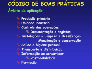 CÓDIGO DE BOAS PRÁTICAS
Âmbito de aplicação
 Produção primária
 Unidade industrial
 Controle das operações
 Documentação e registos
 Instalações - Limpeza e desinfecção
Manutenção e conservação
 Saúde e higiene pessoal
 Transporte e distribuição
 Informação ao consumidor
 Rastreabilidade
 Formação
 