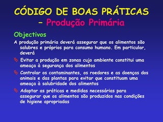 CÓDIGO DE BOAS PRÁTICAS
– Produção Primária
Objectivos
A produção primária deverá assegurar que os alimentos são
salubres e próprios para consumo humano. Em particular,
deverá
 Evitar a produção em zonas cujo ambiente constitui uma
ameaça à segurança dos alimentos
 Controlar os contaminantes, os roedores e as doenças dos
animais e das plantas para evitar que constituam uma
ameaça à salubridade dos alimentos
 Adoptar as práticas e medidas necessárias para
assegurar que os alimentos são produzidos nas condições
de higiene apropriadas
 
