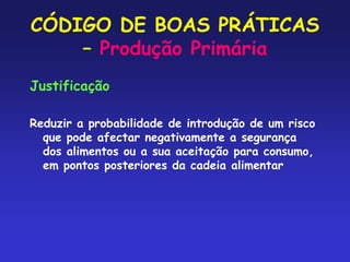 CÓDIGO DE BOAS PRÁTICAS
– Produção Primária
Justificação
Reduzir a probabilidade de introdução de um risco
que pode afectar negativamente a segurança
dos alimentos ou a sua aceitação para consumo,
em pontos posteriores da cadeia alimentar
 