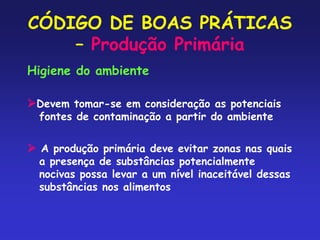 CÓDIGO DE BOAS PRÁTICAS
– Produção Primária
Higiene do ambiente
Devem tomar-se em consideração as potenciais
fontes de contaminação a partir do ambiente
 A produção primária deve evitar zonas nas quais
a presença de substâncias potencialmente
nocivas possa levar a um nível inaceitável dessas
substâncias nos alimentos
 