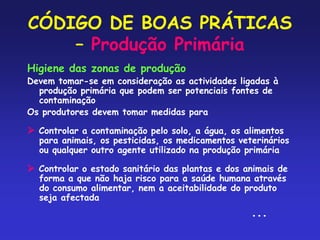 CÓDIGO DE BOAS PRÁTICAS
– Produção Primária
Higiene das zonas de produção
Devem tomar-se em consideração as actividades ligadas à
produção primária que podem ser potenciais fontes de
contaminação
Os produtores devem tomar medidas para
 Controlar a contaminação pelo solo, a água, os alimentos
para animais, os pesticidas, os medicamentos veterinários
ou qualquer outro agente utilizado na produção primária
 Controlar o estado sanitário das plantas e dos animais de
forma a que não haja risco para a saúde humana através
do consumo alimentar, nem a aceitabilidade do produto
seja afectada
...
 