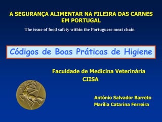 A SEGURANÇA ALIMENTAR NA FILEIRA DAS CARNES
EM PORTUGAL
Faculdade de Medicina Veterinária
CIISA
António Salvador Barreto
Marília Catarina Ferreira
The issue of food safety within the Portuguese meat chain
Códigos de Boas Práticas de Higiene
 