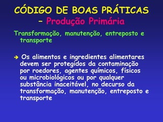 CÓDIGO DE BOAS PRÁTICAS
– Produção Primária
Transformação, manutenção, entreposto e
transporte
 Os alimentos e ingredientes alimentares
devem ser protegidos da contaminação
por roedores, agentes químicos, físicos
ou microbiológicos ou por qualquer
substância inaceitável, no decurso da
transformação, manutenção, entreposto e
transporte
 
