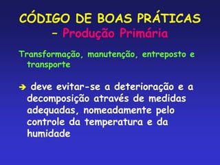 CÓDIGO DE BOAS PRÁTICAS
– Produção Primária
Transformação, manutenção, entreposto e
transporte
 deve evitar-se a deterioração e a
decomposição através de medidas
adequadas, nomeadamente pelo
controle da temperatura e da
humidade
 