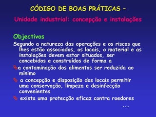 CÓDIGO DE BOAS PRÁTICAS –
Unidade industrial: concepção e instalações
Objectivos
Segundo a natureza das operações e os riscos que
lhes estão associados, os locais, o material e as
instalações devem estar situados, ser
concebidos e construídos de forma a
a contaminação dos alimentos ser reduzida ao
mínimo
 a concepção e disposição dos locais permitir
uma conservação, limpeza e desinfecção
convenientes
 exista uma protecção eficaz contra roedores
...
 