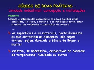CÓDIGO DE BOAS PRÁTICAS –
Unidade industrial: concepção e instalações
Objectivos
Segundo a natureza das operações e os riscos que lhes estão
associados, os locais, o material e as instalações devem estar
situados, ser concebidos e construídos de forma a
...
 as superfícies e os materiais, particularmente
os que contactam os alimentos, não sejam
tóxicas, sejam duráveis e fáceis de limpar e
manter
 existam, se necessário, dispositivos de controle
de temperatura, humidade ou outros
 