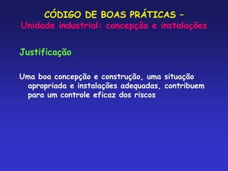 CÓDIGO DE BOAS PRÁTICAS –
Unidade industrial: concepção e instalações
Justificação
Uma boa concepção e construção, uma situação
apropriada e instalações adequadas, contribuem
para um controle eficaz dos riscos
 