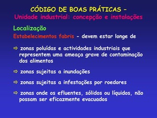 CÓDIGO DE BOAS PRÁTICAS –
Unidade industrial: concepção e instalações
Localização
Estabelecimentos fabris - devem estar longe de
 zonas poluídas e actividades industriais que
representem uma ameaça grave de contaminação
dos alimentos
 zonas sujeitas a inundações
 zonas sujeitas a infestações por roedores
 zonas onde os efluentes, sólidos ou líquidos, não
possam ser eficazmente evacuados
 
