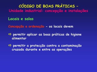 CÓDIGO DE BOAS PRÁTICAS –
Unidade industrial: concepção e instalações
Locais e salas
Concepção e ordenação - os locais devem
 permitir aplicar as boas práticas de higiene
alimentar
 permitir a protecção contra a contaminação
cruzada durante e entre as operações
 