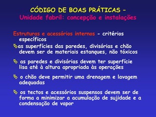 CÓDIGO DE BOAS PRÁTICAS –
Unidade fabril: concepção e instalações
Estruturas e acessórios internos - critérios
específicos
as superfícies das paredes, divisórias e chão
devem ser de materiais estanques, não tóxicos
 as paredes e divisórias devem ter superfície
lisa até à altura apropriada às operações
 o chão deve permitir uma drenagem e lavagem
adequadas
 os tectos e acessórios suspensos devem ser de
forma a minimizar a acumulação de sujidade e a
condensação de vapor
 