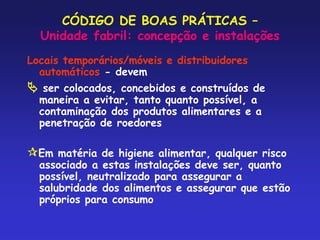 CÓDIGO DE BOAS PRÁTICAS –
Unidade fabril: concepção e instalações
Locais temporários/móveis e distribuidores
automáticos - devem
 ser colocados, concebidos e construídos de
maneira a evitar, tanto quanto possível, a
contaminação dos produtos alimentares e a
penetração de roedores
Em matéria de higiene alimentar, qualquer risco
associado a estas instalações deve ser, quanto
possível, neutralizado para assegurar a
salubridade dos alimentos e assegurar que estão
próprios para consumo
 