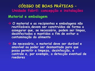 CÓDIGO DE BOAS PRÁTICAS –
Unidade fabril: concepção e instalações
Material e embalagem
 O material e os recipientes e embalagens não
reutilizáveis,devem ser construídos de forma a
assegurar que, se necessário, podem ser limpos,
desinfectados e mantidos a fim de evitar a
contaminação do alimento
 Se necessário, o material deve ser durável e
amovível ou poder ser desmontado para que
possa permitir a limpeza, desinfecção, o
controle e, por exemplo, a detecção eventual de
roedores
 