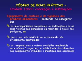 CÓDIGO DE BOAS PRÁTICAS –
Unidade fabril: concepção e instalações
Equipamento de controle e de vigilância dos
produtos alimentares - pretende-se assegurar
que
 os microrganismos prejudiciais ou indesejáveis ou as
suas toxinas são eliminados ou mantidos a níveis não
perigosos, ou
 que a sua sobrevivência ou crescimento são
eficazmente controlados
 as temperaturas e outras condições ambientais
necessárias à segurança e salubridade dos alimentos
são rapidamente atingidas e mantidas sem oscilações
 
