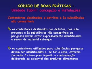 CÓDIGO DE BOAS PRÁTICAS –
Unidade fabril: concepção e instalações
Contentores destinados a detritos e às substâncias
não comestíveis
 os contentores destinados aos detritos, aos sub-
produtos e às substâncias não comestíveis ou
perigosas devem estar expressamente identificados
e serem de material estanque
 os contentores utilizados para substâncias perigosas
devem ser identificados e, se for o caso, estarem
fechados à chave para impedir a contaminação
deliberada ou acidental dos produtos alimentares
 