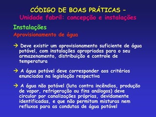 CÓDIGO DE BOAS PRÁTICAS –
Unidade fabril: concepção e instalações
Instalações
Aprovisionamento de água
 Deve existir um aprovisionamento suficiente de água
potável, com instalações apropriadas para o seu
armazenamento, distribuição e controle de
temperatura
 A água potável deve corresponder aos critérios
enunciados na legislação respectiva
 A água não potável (luta contra incêndios, produção
de vapor, refrigeração ou fins análogos) deve
circular por canalizações próprias, devidamente
identificadas, e que não permitam misturas nem
refluxos para as condutas de água potável
 