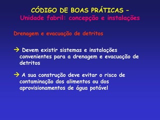 CÓDIGO DE BOAS PRÁTICAS –
Unidade fabril: concepção e instalações
Drenagem e evacuação de detritos
 Devem existir sistemas e instalações
convenientes para a drenagem e evacuação de
detritos
 A sua construção deve evitar o risco de
contaminação dos alimentos ou dos
aprovisionamentos de água potável
 