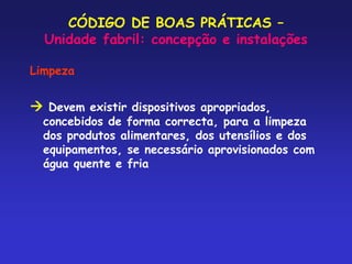 CÓDIGO DE BOAS PRÁTICAS –
Unidade fabril: concepção e instalações
Limpeza
 Devem existir dispositivos apropriados,
concebidos de forma correcta, para a limpeza
dos produtos alimentares, dos utensílios e dos
equipamentos, se necessário aprovisionados com
água quente e fria
 
