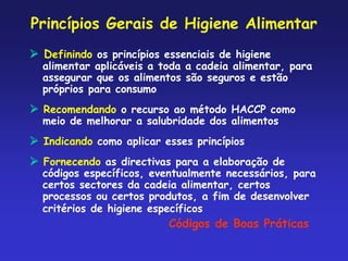 Princípios Gerais de Higiene Alimentar
 Definindo os princípios essenciais de higiene
alimentar aplicáveis a toda a cadeia alimentar, para
assegurar que os alimentos são seguros e estão
próprios para consumo
 Recomendando o recurso ao método HACCP como
meio de melhorar a salubridade dos alimentos
 Indicando como aplicar esses princípios
 Fornecendo as directivas para a elaboração de
códigos específicos, eventualmente necessários, para
certos sectores da cadeia alimentar, certos
processos ou certos produtos, a fim de desenvolver
critérios de higiene específicos
Códigos de Boas Práticas
 