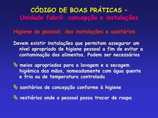 CÓDIGO DE BOAS PRÁTICAS –
Unidade fabril: concepção e instalações
Higiene do pessoal, das instalações e sanitários
Devem existir instalações que permitam assegurar um
nível apropriado de higiene pessoal a fim de evitar a
contaminação dos alimentos. Podem ser necessários
 meios apropriados para a lavagem e a secagem
higiénica das mãos, nomeadamente com água quente
e fria ou de temperatura controlada
 sanitários de concepção conforme à higiene
 vestiários onde o pessoal possa trocar de roupa
 