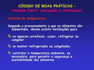 CÓDIGO DE BOAS PRÁTICAS –
Unidade fabril: concepção e instalações
Controle da temperatura
Segundo o processamento a que os alimentos são
submetidos, devem existir instalações para
 os aquecer,arrefecer, cozer, refrigerar ou
congelar
 os manter refrigerados ou congelados
 controlar a temperatura ambiente, se
necessário, para garantir a segurança e
aceitabilidade dos alimentos
 