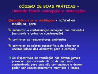 CÓDIGO DE BOAS PRÁTICAS –
Unidade fabril: concepção e instalações
Qualidade do ar e ventilação - natural ou
mecânica, para
 minimizar a contaminação aerógena dos alimentos
(aerossóis e gotas de condensação)
 controlar as temperaturas ambientes
 controlar os odores susceptíveis de afectar a
aceitabilidade dos alimentos para o consumo
Os dispositivos de ventilação não devem jamais
provocar uma corrente de ar de uma zona
contaminada para uma não contaminada e devem
poder ser convenientemente mantidos e limpos
 