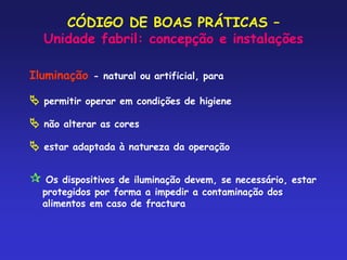 CÓDIGO DE BOAS PRÁTICAS –
Unidade fabril: concepção e instalações
Iluminação - natural ou artificial, para
 permitir operar em condições de higiene
 não alterar as cores
 estar adaptada à natureza da operação
 Os dispositivos de iluminação devem, se necessário, estar
protegidos por forma a impedir a contaminação dos
alimentos em caso de fractura
 
