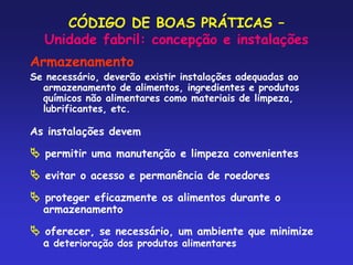 CÓDIGO DE BOAS PRÁTICAS –
Unidade fabril: concepção e instalações
Armazenamento
Se necessário, deverão existir instalações adequadas ao
armazenamento de alimentos, ingredientes e produtos
químicos não alimentares como materiais de limpeza,
lubrificantes, etc.
As instalações devem
 permitir uma manutenção e limpeza convenientes
 evitar o acesso e permanência de roedores
 proteger eficazmente os alimentos durante o
armazenamento
 oferecer, se necessário, um ambiente que minimize
a deterioração dos produtos alimentares
 