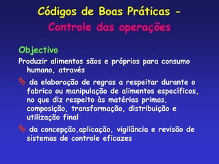 Códigos de Boas Práticas -
Controle das operações
Objectivo
Produzir alimentos sãos e próprios para consumo
humano, através
 da elaboração de regras a respeitar durante o
fabrico ou manipulação de alimentos específicos,
no que diz respeito às matérias primas,
composição, transformação, distribuição e
utilização final
 da concepção,aplicação, vigilância e revisão de
sistemas de controle eficazes
 
