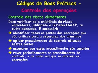 Códigos de Boas Práticas -
Controle das operações
Controle dos riscos alimentares
Deve verificar-se a existência de riscos
alimentares, utilizando o Sistema HACCP, ou
outro adequado. É necessário
 identificar todos os pontos das operações que
são críticos para a segurança dos alimentos
 aplicar procedimentos de controle eficazes
nestes pontos
 assegurar que esses procedimentos são seguidos
 rever periodicamente os procedimentos de
controle, e de cada vez que se alterem as
operações
 