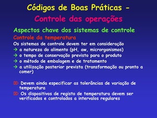 Códigos de Boas Práticas -
Controle das operações
Aspectos chave dos sistemas de controle
Controle da temperatura
Os sistemas de controle devem ter em consideração
 a natureza do alimento (pH, aw, microrganismos)
 o tempo de conservação previsto para o produto
 o método de embalagem e de tratamento
 a utilização posterior prevista (transformação ou pronto a
comer)
 Devem ainda especificar as tolerâncias de variação de
temperatura
 Os dispositivos de registo de temperatura devem ser
verificados e controlados a intervalos regulares
 