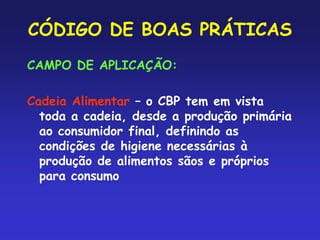 CÓDIGO DE BOAS PRÁTICAS
CAMPO DE APLICAÇÃO:
Cadeia Alimentar – o CBP tem em vista
toda a cadeia, desde a produção primária
ao consumidor final, definindo as
condições de higiene necessárias à
produção de alimentos sãos e próprios
para consumo
 