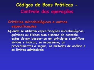 Códigos de Boas Práticas -
Controle das operações
Critérios microbiológicos e outras
especificações
Quando se utilizam especificações microbiológicas,
químicas ou físicas num sistema de controle,
estas devem basear-se em princípios científicos
sólidos e indicar, se necessário, os
procedimentos a seguir, os métodos de análise e
os limites admissíveis
 