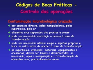 Códigos de Boas Práticas -
Controle das operações
Contaminação microbiológica cruzada
 por contacto directo, pelos manipuladores, pelas
superfícies, pelo ar
 alimentos crus separados dos prontos a comer
 pode ser necessário restringir o acesso à zona de
transformação
 pode ser necessário utilizar roupa e sapatos próprios e
lavar as mãos antes de aceder à zona de transformação
 as superfícies, utensílios, materiais, equipamentos e
acessórios, devem ser limpos e desinfectados, se
necessário, após a manipulação e a transformação de
alimentos crus, particularmente carne
 