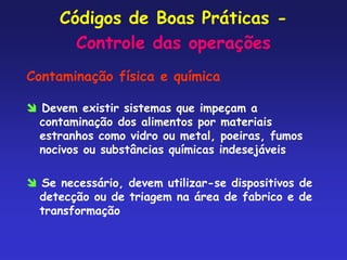 Códigos de Boas Práticas -
Controle das operações
Contaminação física e química
 Devem existir sistemas que impeçam a
contaminação dos alimentos por materiais
estranhos como vidro ou metal, poeiras, fumos
nocivos ou substâncias químicas indesejáveis
 Se necessário, devem utilizar-se dispositivos de
detecção ou de triagem na área de fabrico e de
transformação
 