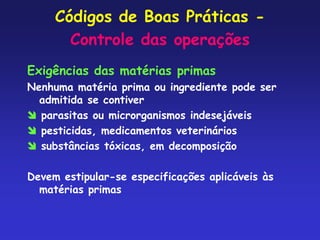 Códigos de Boas Práticas -
Controle das operações
Exigências das matérias primas
Nenhuma matéria prima ou ingrediente pode ser
admitida se contiver
 parasitas ou microrganismos indesejáveis
 pesticidas, medicamentos veterinários
 substâncias tóxicas, em decomposição
Devem estipular-se especificações aplicáveis às
matérias primas
 