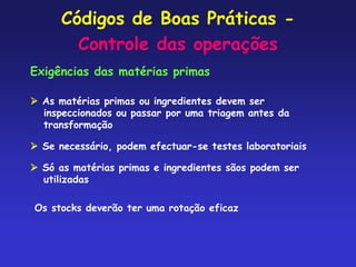 Códigos de Boas Práticas -
Controle das operações
Exigências das matérias primas
 As matérias primas ou ingredientes devem ser
inspeccionados ou passar por uma triagem antes da
transformação
 Se necessário, podem efectuar-se testes laboratoriais
 Só as matérias primas e ingredientes sãos podem ser
utilizadas
Os stocks deverão ter uma rotação eficaz
 